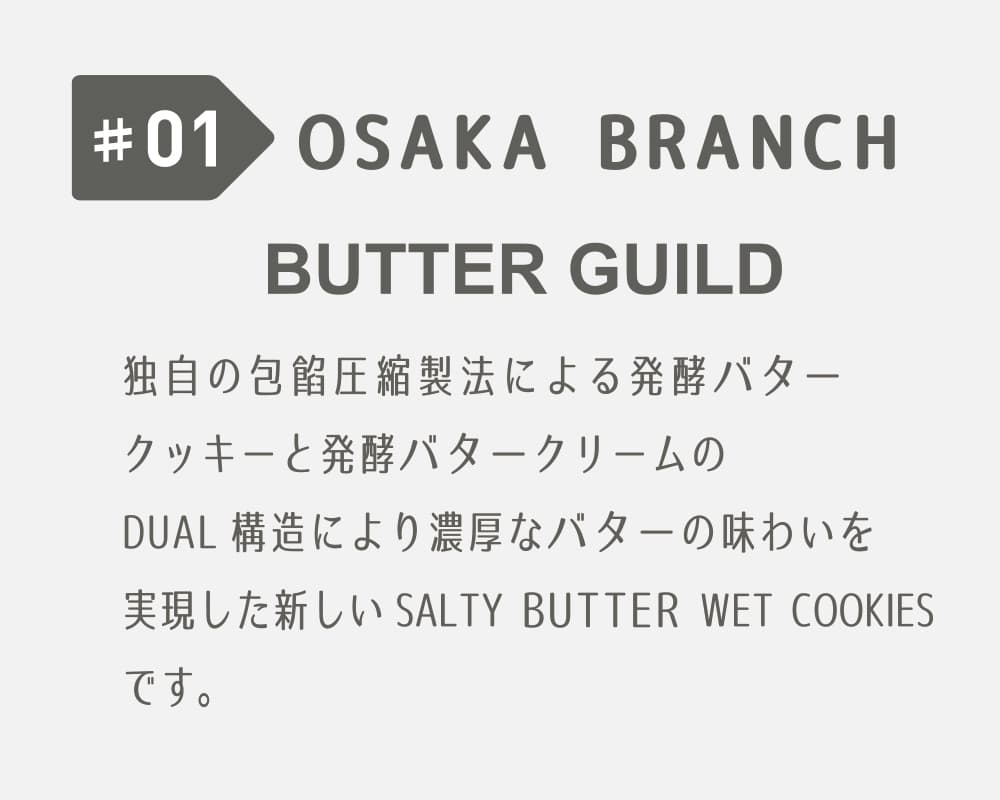 #01 OSAKA BRANCH BUTTER GUILD 独自の包餡圧縮製法による発酵バタークッキーと発酵バタークリームのDUAL構造により濃厚なバターの味わいを実現した新しいSALTY BUTTER WET COOKIESです。